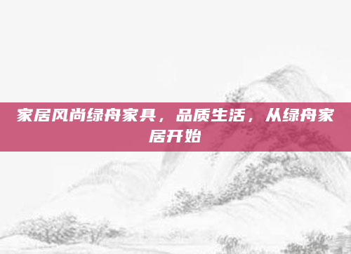家居风尚绿舟家具，品质生活，从绿舟家居开始