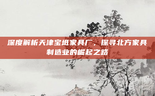 深度解析天津宝坻家具厂，探寻北方家具制造业的崛起之路