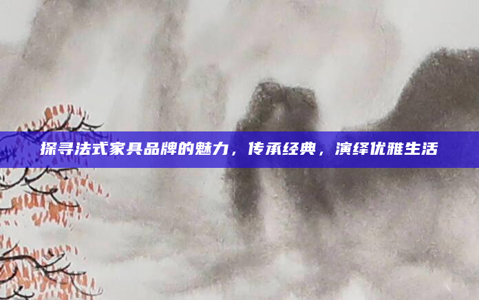 探寻法式家具品牌的魅力，传承经典，演绎优雅生活