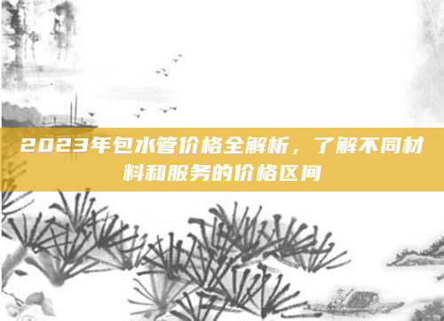 2023年包水管价格全解析，了解不同材料和服务的价格区间