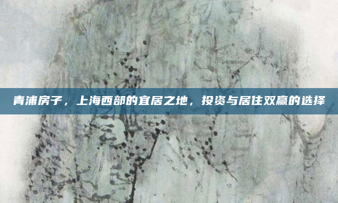 青浦房子，上海西部的宜居之地，投资与居住双赢的选择