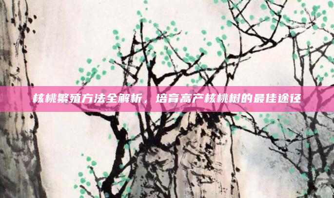 核桃繁殖方法全解析，培育高产核桃树的最佳途径