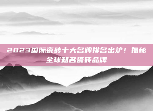 2023国际瓷砖十大名牌排名出炉！揭秘全球知名瓷砖品牌