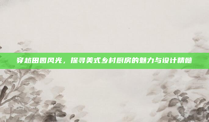 穿越田园风光，探寻美式乡村厨房的魅力与设计精髓