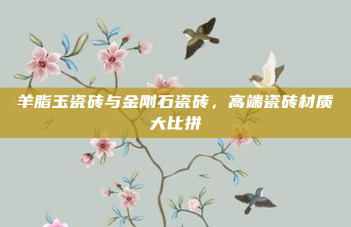 羊脂玉瓷砖与金刚石瓷砖，高端瓷砖材质大比拼
