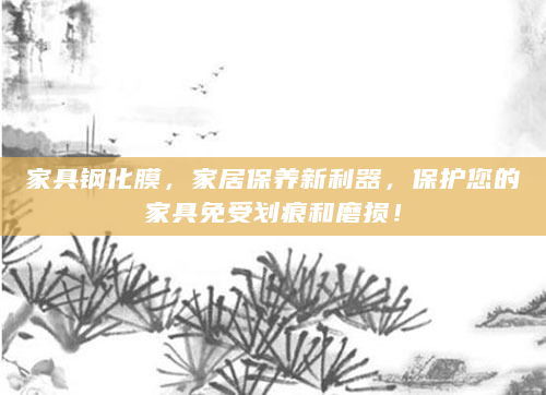 家具钢化膜，家居保养新利器，保护您的家具免受划痕和磨损！