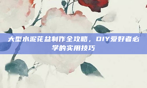 大型水泥花盆制作全攻略，DIY爱好者必学的实用技巧
