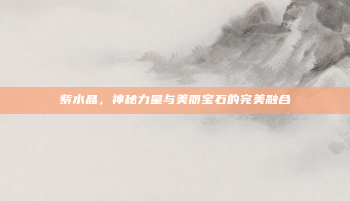 紫水晶，神秘力量与美丽宝石的完美融合