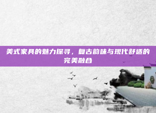 美式家具的魅力探寻，复古韵味与现代舒适的完美融合