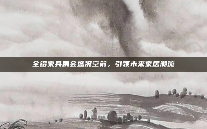 全铝家具展会盛况空前，引领未来家居潮流