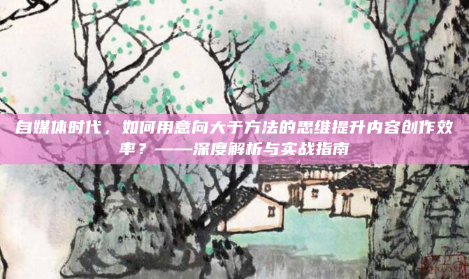 自媒体时代，如何用意向大于方法的思维提升内容创作效率？——深度解析与实战指南