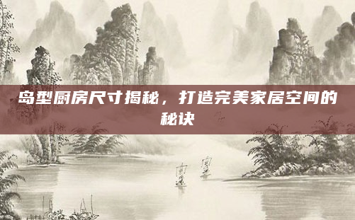 岛型厨房尺寸揭秘，打造完美家居空间的秘诀