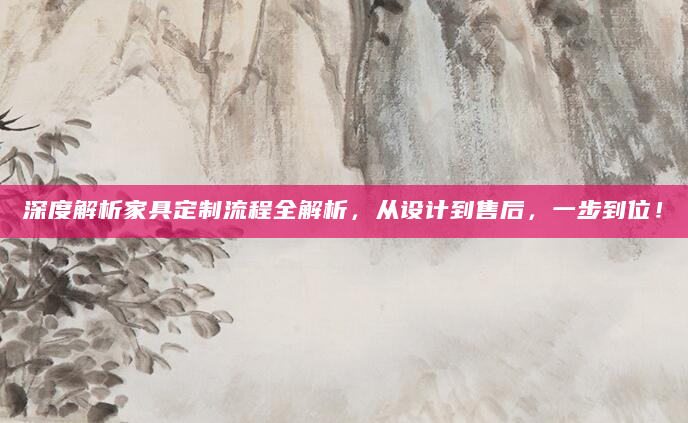 深度解析家具定制流程全解析，从设计到售后，一步到位！