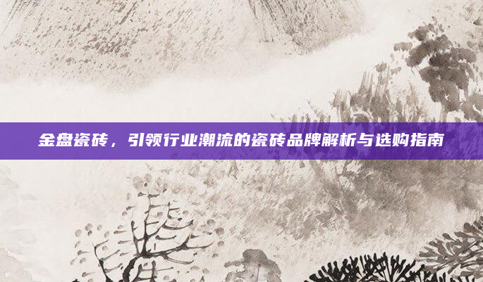 金盘瓷砖，引领行业潮流的瓷砖品牌解析与选购指南