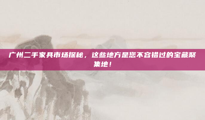 广州二手家具市场探秘，这些地方是您不容错过的宝藏聚集地！