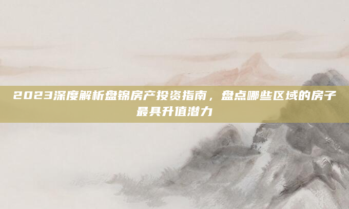 2023深度解析盘锦房产投资指南，盘点哪些区域的房子最具升值潜力