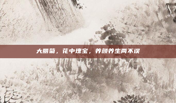 大丽菊，花中瑰宝，养颜养生两不误