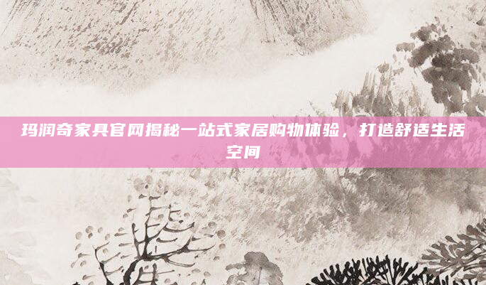 玛润奇家具官网揭秘一站式家居购物体验，打造舒适生活空间