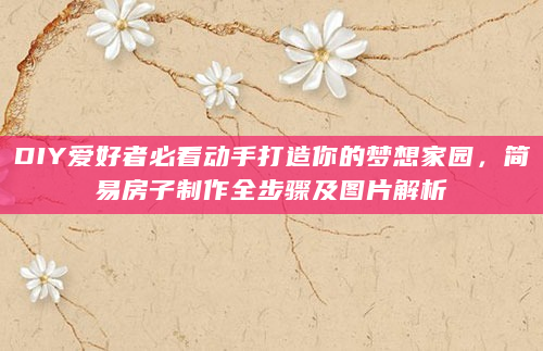 DIY爱好者必看动手打造你的梦想家园，简易房子制作全步骤及图片解析