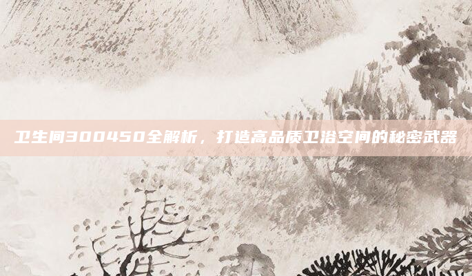 卫生间300450全解析，打造高品质卫浴空间的秘密武器
