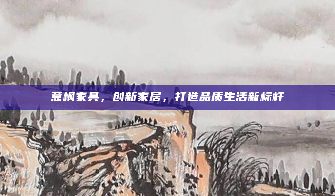 意枫家具，创新家居，打造品质生活新标杆