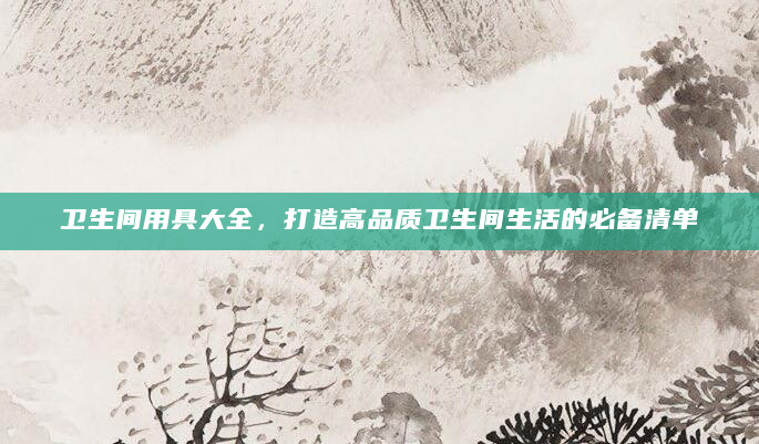 卫生间用具大全，打造高品质卫生间生活的必备清单