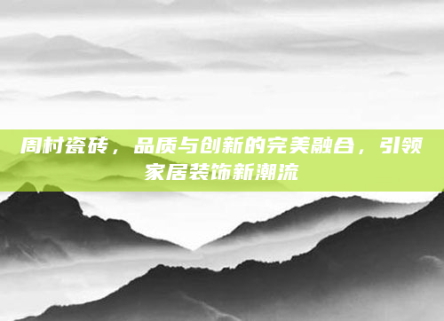 周村瓷砖，品质与创新的完美融合，引领家居装饰新潮流
