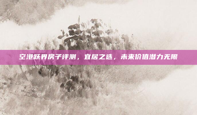 空港跃界房子评测，宜居之选，未来价值潜力无限