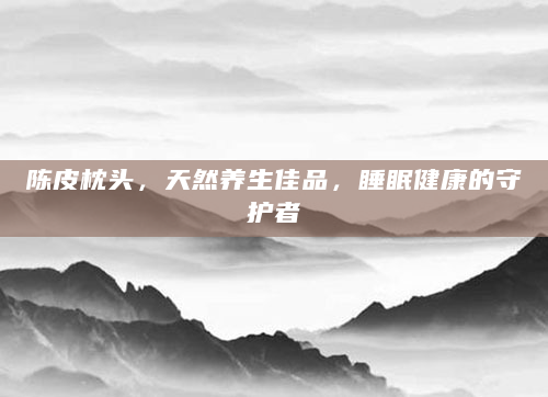 陈皮枕头，天然养生佳品，睡眠健康的守护者