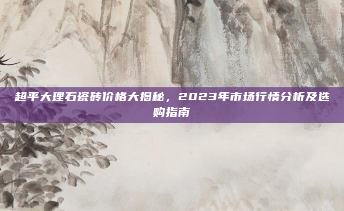 超平大理石瓷砖价格大揭秘，2023年市场行情分析及选购指南