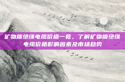 矿物质绝缘电缆价格一览，了解矿物质绝缘电缆价格影响因素及市场趋势