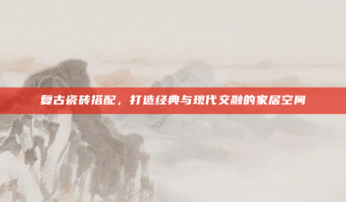 复古瓷砖搭配，打造经典与现代交融的家居空间