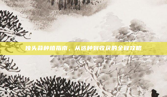 独头蒜种植指南，从选种到收获的全程攻略