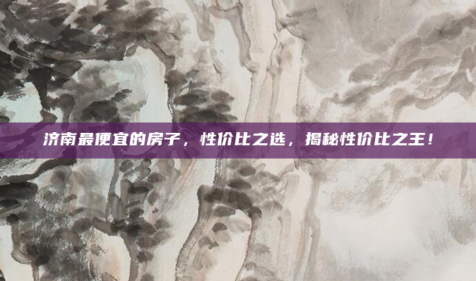 济南最便宜的房子，性价比之选，揭秘性价比之王！