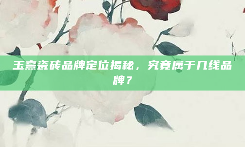 玉熹瓷砖品牌定位揭秘，究竟属于几线品牌？