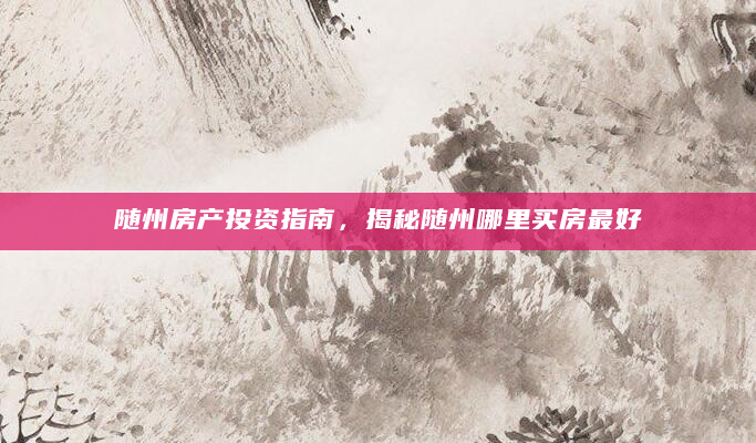 随州房产投资指南，揭秘随州哪里买房最好