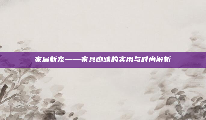 家居新宠——家具脚踏的实用与时尚解析