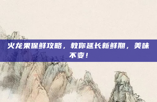 火龙果保鲜攻略，教你延长新鲜期，美味不变！