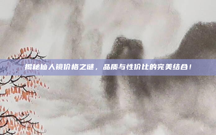 揭秘仙人镜价格之谜，品质与性价比的完美结合！