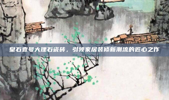 皇石壹号大理石瓷砖，引领家居装修新潮流的匠心之作