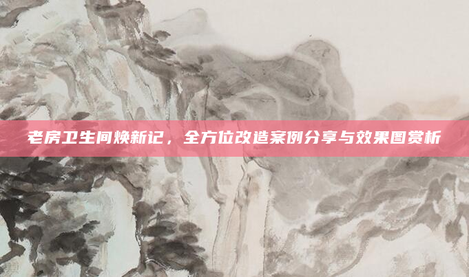 老房卫生间焕新记，全方位改造案例分享与效果图赏析