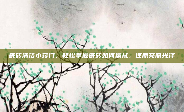瓷砖清洁小窍门，轻松掌握瓷砖如何擦拭，还原亮丽光泽
