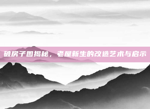 破房子图揭秘，老屋新生的改造艺术与启示