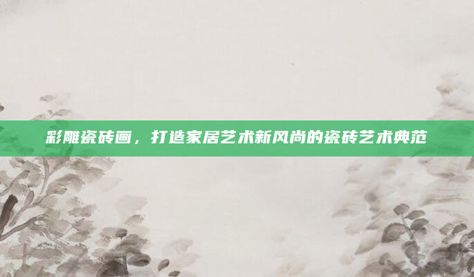 彩雕瓷砖画，打造家居艺术新风尚的瓷砖艺术典范
