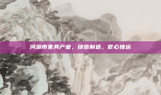 河源市家具产业，绿色制造，匠心独运