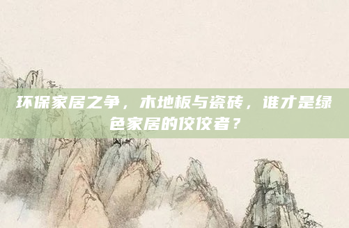 环保家居之争，木地板与瓷砖，谁才是绿色家居的佼佼者？