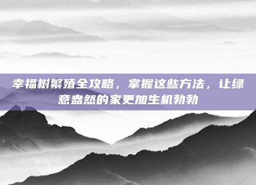 幸福树繁殖全攻略，掌握这些方法，让绿意盎然的家更加生机勃勃