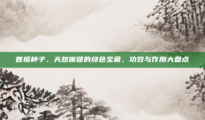 香椿种子，天然保健的绿色宝藏，功效与作用大盘点