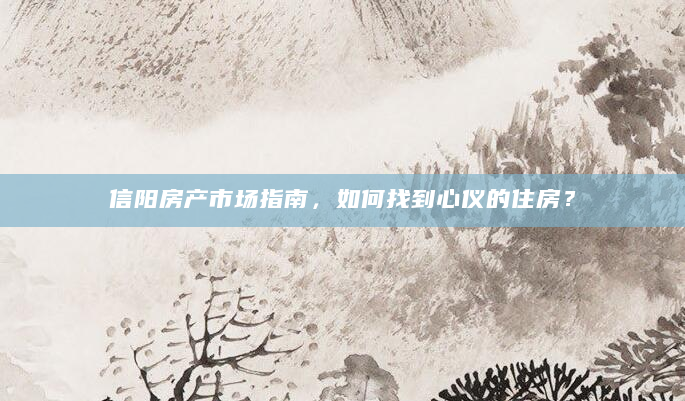 信阳房产市场指南，如何找到心仪的住房？