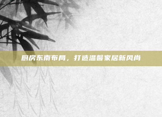 厨房东南布局，打造温馨家居新风尚